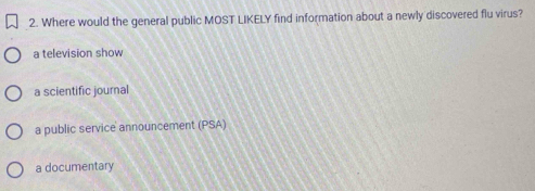 Where would the general public MOST LIKELY find information about a newly discovered flu virus?
a television show
a scientific journal
a public service announcement (PSA)
a documentary