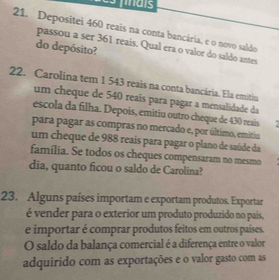 smals 
21. Depositei 460 reais na conta bancária, e o novo saldo 
passou a ser 361 reais. Qual era o valor do saldo antes 
do depósito? 
22. Carolina tem 1 543 reais na conta bancária. Ela emitiu 
um cheque de 540 reais para pagar a mensalidade da 
escola da filha. Depois, emitiu outro cheque de 430 reais 
para pagar as compras no mercado e, por último, emitiu 
um cheque de 988 reais para pagar o plano de saúde da 
família. Se todos os cheques compensaram no mesmo 
dia, quanto ficou o saldo de Carolina? 
23. Alguns países importam e exportam produtos. Exportar 
é vender para o exterior um produto produzido no país, 
e importar é comprar produtos feitos em outros países. 
O saldo da balança comercial é a diferença entre o valor 
adquirido com as exportações e o valor gasto com as