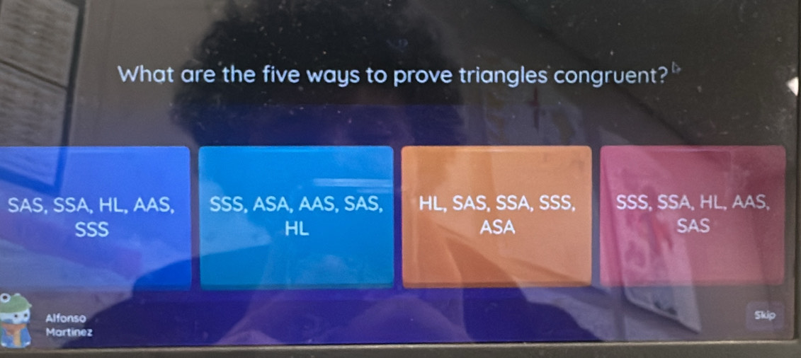 What are the five ways to prove triangles congruent?"
SAS, SSA, HL, AAS, SSS, ASA, AAS, SAS, HL, SAS, SSA, SSS, SSS, SSA, HL, AAS,
SSS HL ASA SAS
Alfonso Skip
Martinez