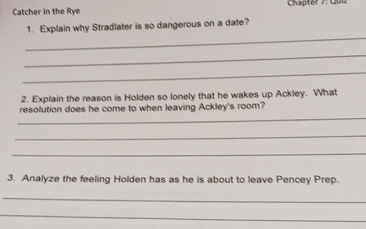 Catcher in the Rye Chapter /: Quz 
1. Explain why Stradlater is so dangerous on a date? 
_ 
_ 
_ 
2. Explain the reason is Holden so lonely that he wakes up Ackley. What 
_ 
resolution does he come to when leaving Ackley's room? 
_ 
_ 
3. Analyze the feeling Holden has as he is about to leave Pencey Prep. 
_ 
_