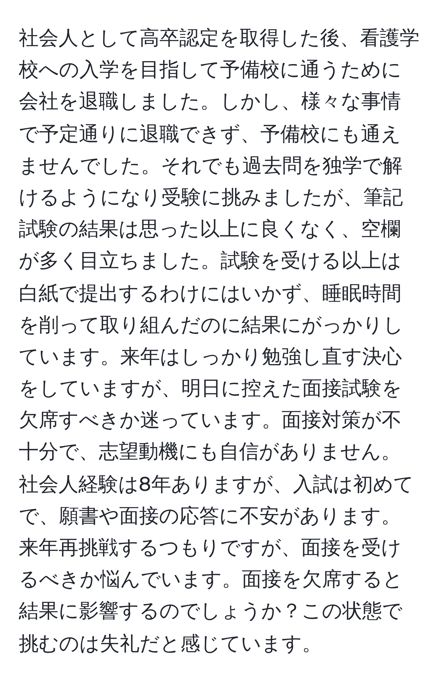 社会人として高卒認定を取得した後、看護学校への入学を目指して予備校に通うために会社を退職しました。しかし、様々な事情で予定通りに退職できず、予備校にも通えませんでした。それでも過去問を独学で解けるようになり受験に挑みましたが、筆記試験の結果は思った以上に良くなく、空欄が多く目立ちました。試験を受ける以上は白紙で提出するわけにはいかず、睡眠時間を削って取り組んだのに結果にがっかりしています。来年はしっかり勉強し直す決心をしていますが、明日に控えた面接試験を欠席すべきか迷っています。面接対策が不十分で、志望動機にも自信がありません。社会人経験は8年ありますが、入試は初めてで、願書や面接の応答に不安があります。来年再挑戦するつもりですが、面接を受けるべきか悩んでいます。面接を欠席すると結果に影響するのでしょうか？この状態で挑むのは失礼だと感じています。