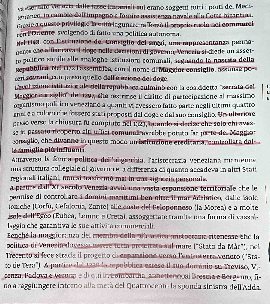 va esentato Venezia dalle tasse imperiali cuí erano soggetti tutti i porti del Medi-
terraneo, in cambio dell'impegno a fornire assistenza navale alla flotta bizantina.
Grazie a questo privilegio la città lagunare rafforzò il proprio ruolo nei commerci
con l’Oriente, svolgendo di fatto una politica autonoma.
Nel 1143, con l’istituzione del Consiglio dei saggi, una rappresentanza perma-
nente che affiancava il doge nelle decisioni di governo, Venezia si diede un asset-
to politico simile alle analoghe istituzioni comunali, segnando la nascita della
Repubblica. Nel 1172 l'assemblea, con il nome di Maggior consiglio, assunse po-
teri sovraní, compreso quello dell’elezione del doge.
L'evoluzione istituzionale della repubblica culminò con la cosiddetta “serrata del Il
Maggior consiglio'' del 1297, che restrinse il diritto di partecipazione al massimo  u
e
organismo politico veneziano a quanti vi avessero fatto parte negli ultimi quattro
anni e a coloro che fossero stati proposti dal doge e dal suo consiglio. Un ulteriore
passo verso la chiusura fu compiuto nel 1323, quando si decise che solo chi aves-
se in passato ricoperto alti uffici comunali avrebbe potuto far parte del Maggior
consiglio, che divenne in questo modo un istituzione ereditaria, controllata dal-
le famiglie più influenti.
Attraverso la forma politica dell'oligarchia, l'aristocrazia veneziana mantenne
una struttura collegiale di governo e, a differenza di quanto accadeva in altri Stati
regionali italiani, non si trasformò mai in una signoria personale.
A partire dall'XI secolo Venezia avviò una vasta espansione territoriale che le
permise di controllare i domini marittimi ben oltre il mar Adriatico, dalle isole
ioniche (Corfù, Cefalonia, Zante) alle coste del Peloponneso (la Morea) e a molte
isole dell’Egeo (Eubea, Lemno e Creta), assoggettate tramite una forma di vassal-
laggio che garantiva le sue attività commerciali.
Benché la maggioranza dei membri della più antica aristocrazia ritenesse che la
politica di Venezia dovesse essere tutta proiettata sul mare (“Stato da Màr”), nel
Trecento sí fece strada il progetto di espansione verso l’entroterra veneto (“Sta-
to de Tera”). A partire dal 1238 la mpubblica estese il suo dominio su Treviso, Vi-
cenza, Padova e Verona e di qui ín Lombardía, annettendosí Brescia e Bergamo, fi-
no a raggiungere intorno alla metá del Quattrocento la sponda sinistra dell'Adda.