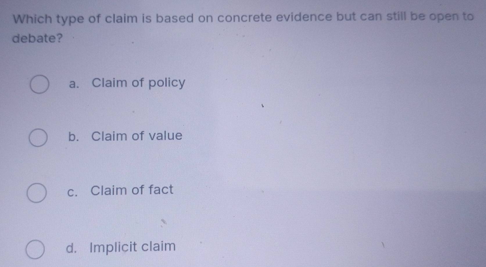 Which type of claim is based on concrete evidence but can still be open to
debate?
a. Claim of policy
b. Claim of value
c. Claim of fact
d. Implicit claim