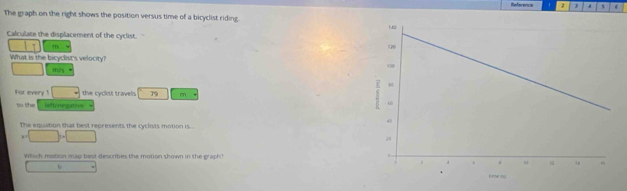 Reference 1 2 3 d 5 6
The graph on the right shows the position versus time of a bicyclist riding
Calculate the displacement of the cyclist.
m
What is the bicyclist's velocity?
m/s
For every 1 □ the cyclist travels 79 m
to the lelt/negative
The equation that best represents the cyclists motion is...
a=□ t+□
Which motion map best describes the motion shown in the graph?
□  b