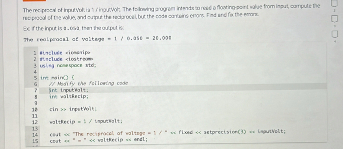 The reciprocal of inputVolt is 1 / inputVolt. The following program intends to read a floating-point value from input, compute the 
reciprocal of the value, and output the reciprocal, but the code contains errors. Find and fix the errors. 
Ex: If the input is 0 . 050, then the output is: 
The reciprocal of voltage =1/0.050=20.000
1 #include
2 #include
3 using namespace std; 
4 
5 int main()  
6 // Modify the following code 
7 int inputVolt; 
8 int voltRecip; 
9 
10 cin >> inputVolt; 
11 
12 voltRecip =1/ inputVolt; 
13 
14 cout << fixed << setprecision(3) << inputVolt; 
15 cout <<''=''<< voltRecip << endl;