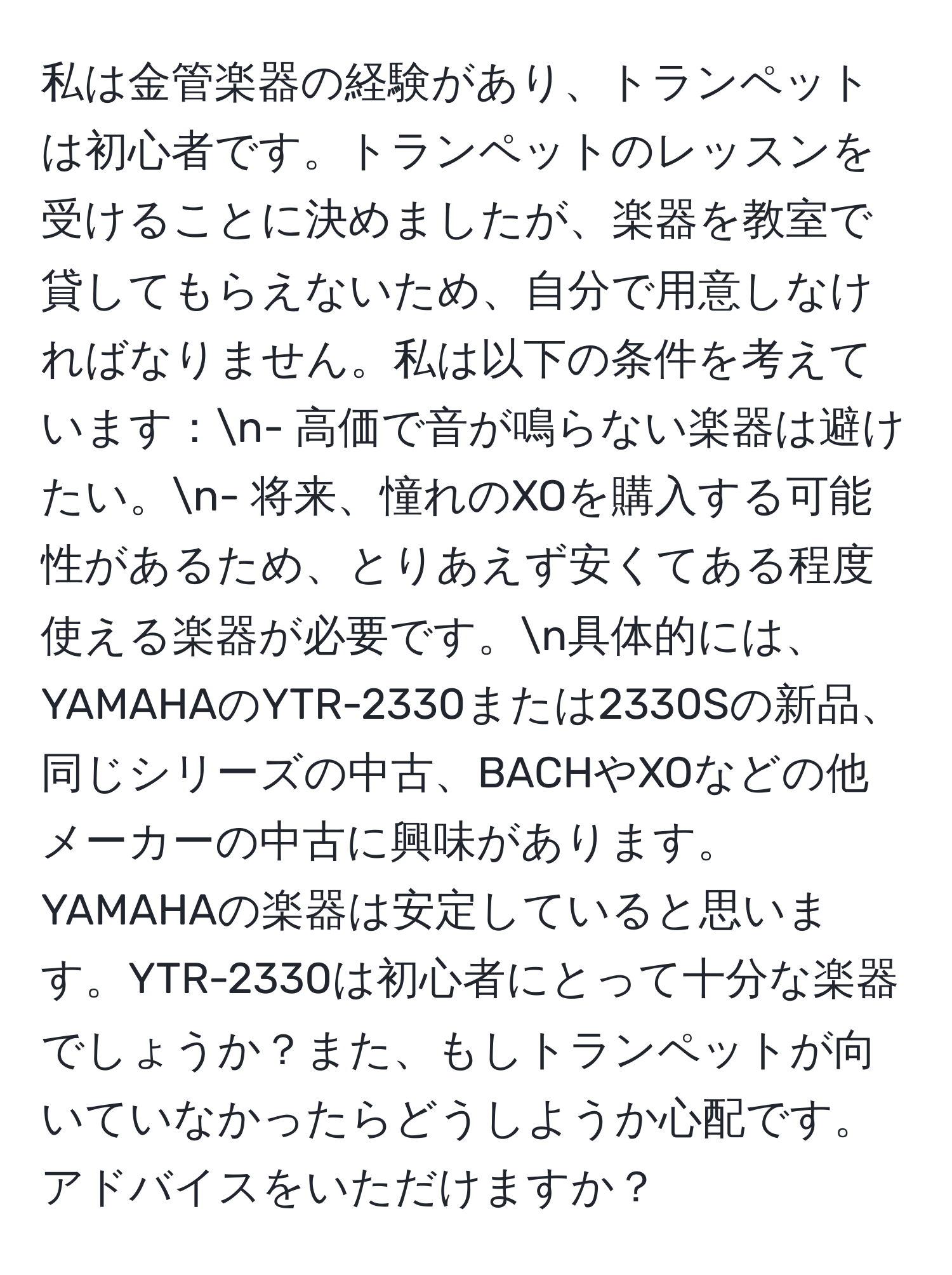 私は金管楽器の経験があり、トランペットは初心者です。トランペットのレッスンを受けることに決めましたが、楽器を教室で貸してもらえないため、自分で用意しなければなりません。私は以下の条件を考えています：n- 高価で音が鳴らない楽器は避けたい。n- 将来、憧れのXOを購入する可能性があるため、とりあえず安くてある程度使える楽器が必要です。n具体的には、YAMAHAのYTR-2330または2330Sの新品、同じシリーズの中古、BACHやXOなどの他メーカーの中古に興味があります。YAMAHAの楽器は安定していると思います。YTR-2330は初心者にとって十分な楽器でしょうか？また、もしトランペットが向いていなかったらどうしようか心配です。アドバイスをいただけますか？