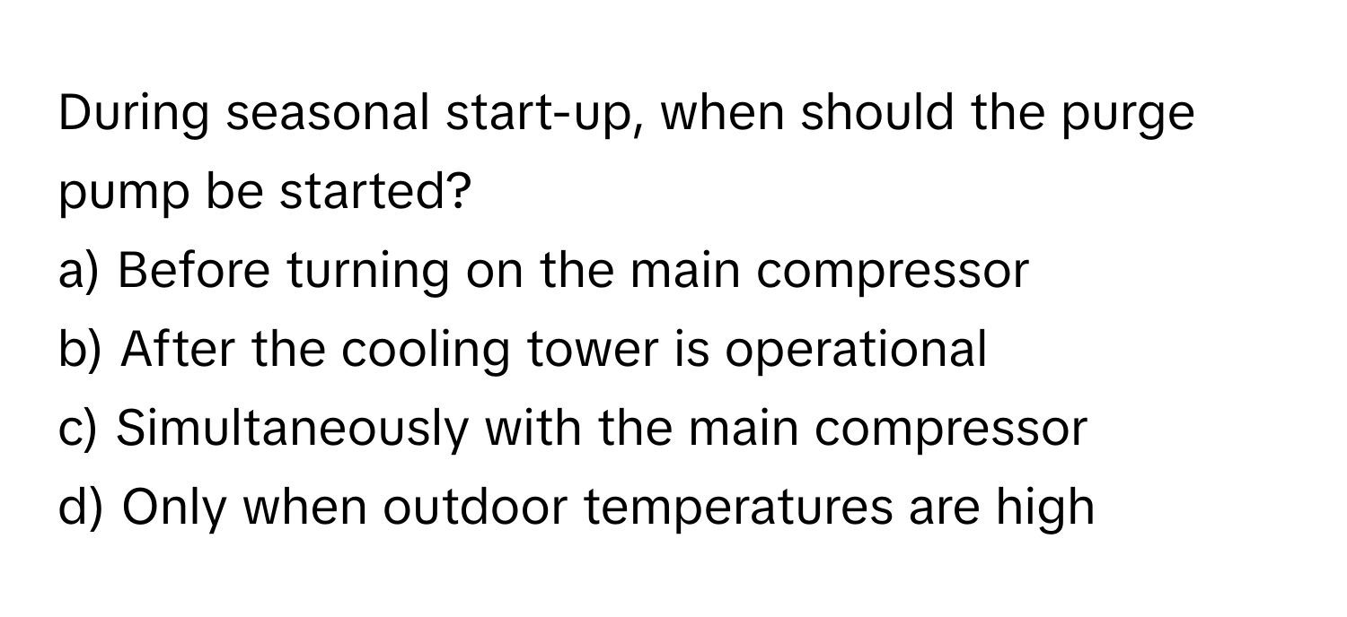 During seasonal start-up, when should the purge pump be started?

a) Before turning on the main compressor 
b) After the cooling tower is operational 
c) Simultaneously with the main compressor 
d) Only when outdoor temperatures are high