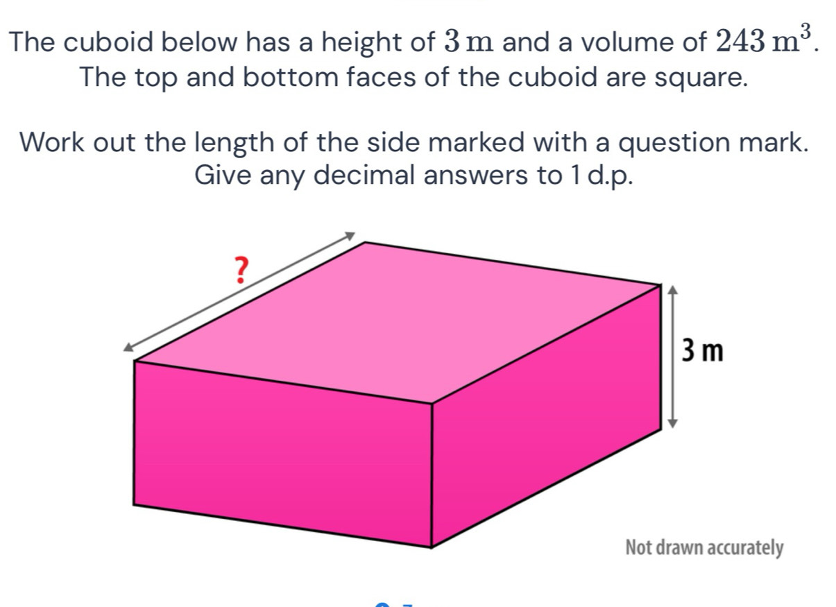 The cuboid below has a height of 3 m and a volume of 243m^3. 
The top and bottom faces of the cuboid are square. 
Work out the length of the side marked with a question mark. 
Give any decimal answers to 1 d.p. 
Not drawn accurately