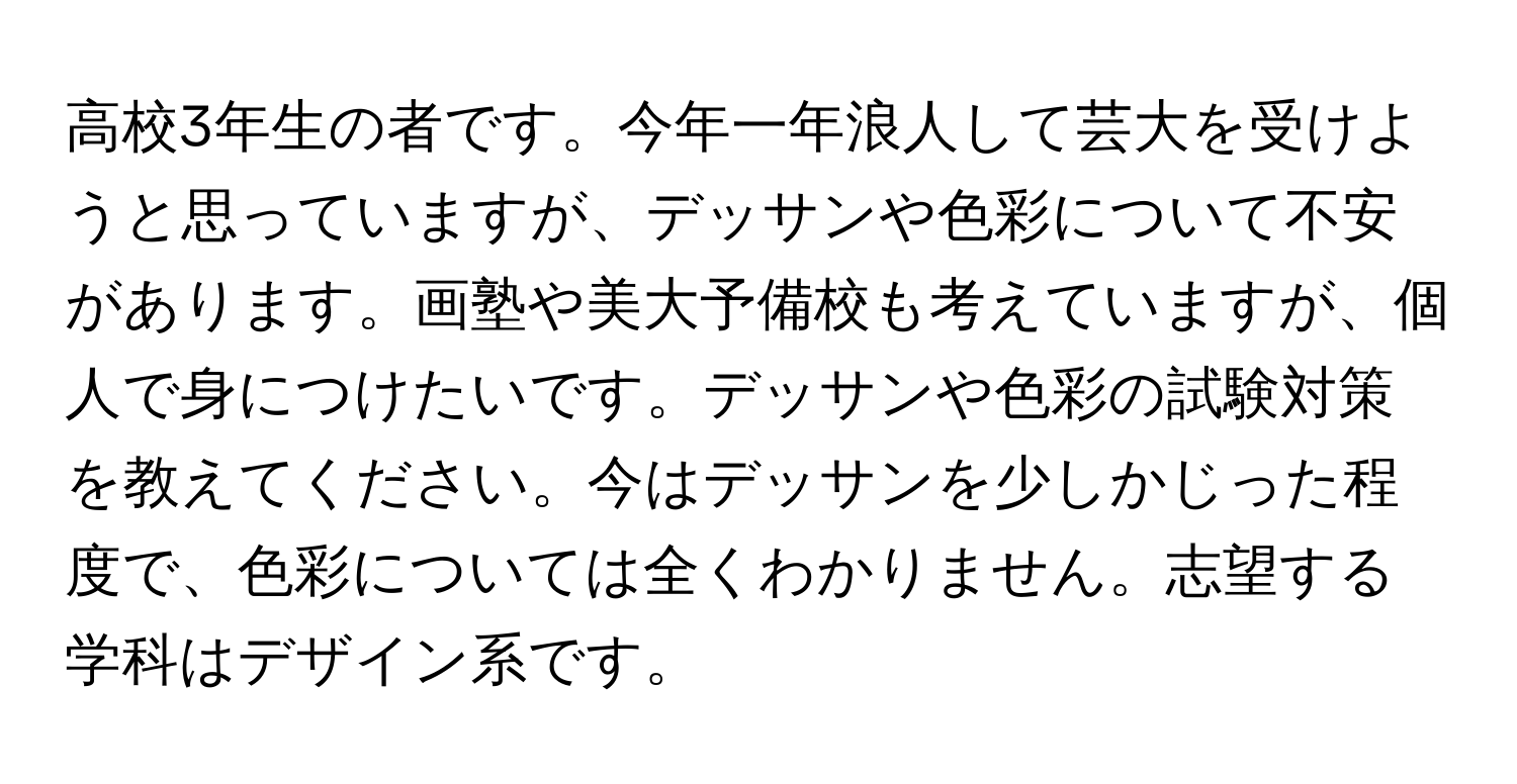 高校3年生の者です。今年一年浪人して芸大を受けようと思っていますが、デッサンや色彩について不安があります。画塾や美大予備校も考えていますが、個人で身につけたいです。デッサンや色彩の試験対策を教えてください。今はデッサンを少しかじった程度で、色彩については全くわかりません。志望する学科はデザイン系です。