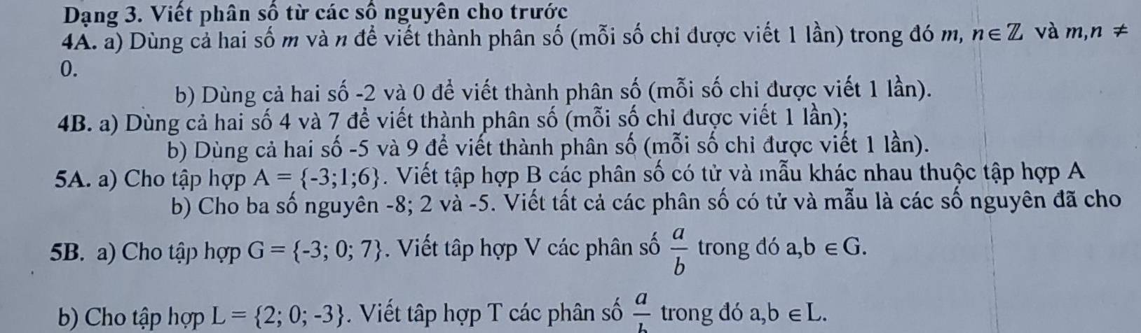 Dạng 3. Viết phân số từ các số nguyên cho trước 
4A. a) Dùng cả hai số m và n để viết thành phân số (mỗi số chi được viết 1 lần) trong đó m, n∈ Z và m,n!=
0. 
b) Dùng cả hai số -2 và 0 để viết thành phân số (mỗi số chi được viết 1 lần). 
4B. a) Dùng cả hai số 4 và 7 để viết thành phân số (mỗi số chỉ được viết 1 lần); 
b) Dùng cả hai số -5 và 9 để viết thành phân số (mỗi số chi được viết 1 lần). 
5A. a) Cho tập hợp A= -3;1;6. Viết tập hợp B các phân số có tử và mẫu khác nhau thuộc tập hợp A 
b) Cho ba số nguyên -8; 2 và -5. Viết tất cả các phân số có tử và mẫu là các số nguyên đã cho 
5B. a) Cho tập hợp G= -3;0;7. Viết tập hợp V các phân số  a/b  trong đó a, b∈ G. 
b) Cho tập hợp L= 2;0;-3 Viết tập hợp T các phân số  a/b  trong đó a, b∈ L.