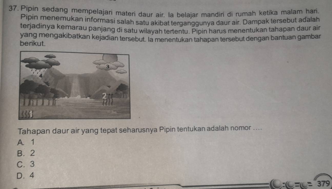 Pipin sedang mempelajari materi daur air. la belajar mandiri di rumah ketika malam hari.
Pipin menemukan informasí salah satu akibat terganggunya daur air. Dampak tersebut adalah
terjadinya kemarau panjang di satu wilayah tertentu. Pipin harus menentukan tahapan daur air
yang mengakibatkan kejadian tersebut. Ia menentukan tahapan tersebut dengan bantuan gambar
berikut.
Tahapan daur air yang tepat seharusnya Pipin tentukan adalah nomor ....
A. 1
B. 2
C. 3
D. 4
C:C=(C=379