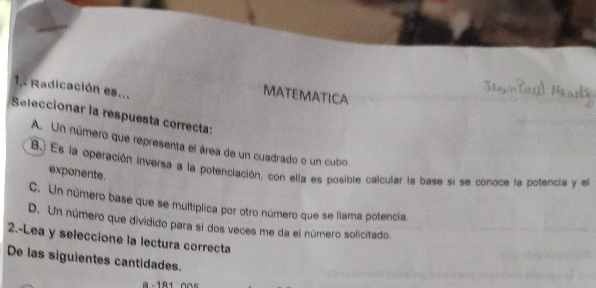 1.. Radicación es...
MATEMATICA
Seleccionar la respuesta correcta:
A. Un número que representa el área de un cuadrado o un cubo
B. Es la operación inversa a la potenciación, con ella es posible calcular la base si se conoce la potencia y el
exponente.
C. Un número base que se multíplica por otro número que se llama potencia.
D. Un número que dividido para sí dos veces me da el número solicitado.
2.-Lea y seleccione la lectura correcta
De las siguientes cantidades.
a -18100