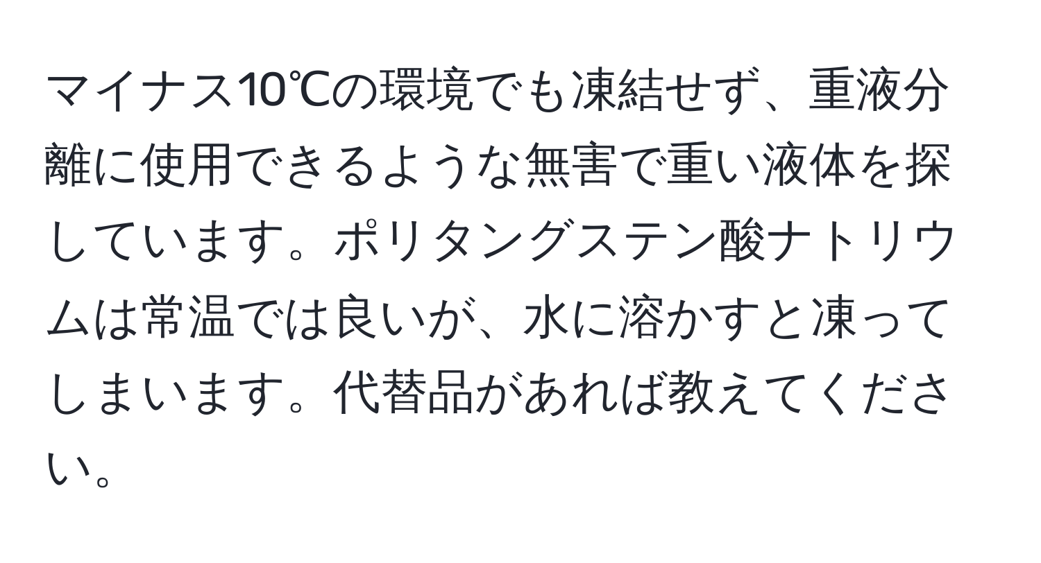 マイナス10℃の環境でも凍結せず、重液分離に使用できるような無害で重い液体を探しています。ポリタングステン酸ナトリウムは常温では良いが、水に溶かすと凍ってしまいます。代替品があれば教えてください。