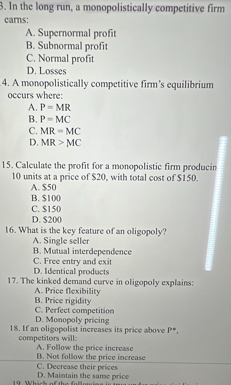 In the long run, a monopolistically competitive firm
earns:
A. Supernormal profit
B. Subnormal profit
C. Normal profit
D. Losses
4. A monopolistically competitive firm’s equilibrium
occurs where:
A. P=MR
B. P=MC
C. MR=MC
D. MR>MC
15. Calculate the profit for a monopolistic firm producin
10 units at a price of $20, with total cost of $150.
A. $50
B. $100
C. $150
D. $200
16. What is the key feature of an oligopoly?
A. Single seller
B. Mutual interdependence
C. Free entry and exit
D. Identical products
17. The kinked demand curve in oligopoly explains:
A. Price flexibility
B. Price rigidity
C. Perfect competition
D. Monopoly pricing
18. If an oligopolist increases its price above P^*, 
competitors will:
A. Follow the price increase
B. Not follow the price increase
C. Decrease their prices
D. Maintain the same price
19 Which of the following