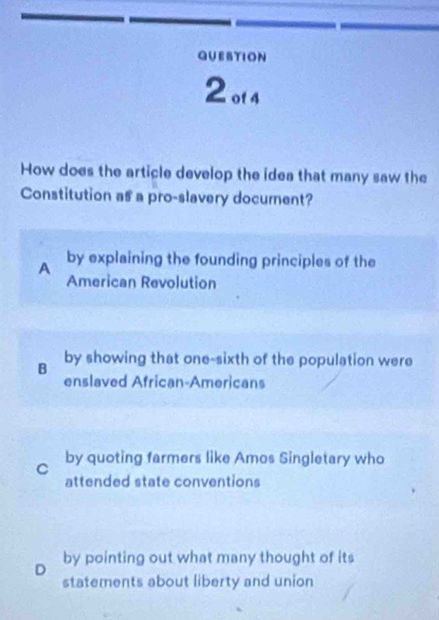 QUESTION
2ot4
How does the article develop the idea that many saw the
Constitution as a pro-slavery document?
A by explaining the founding principles of the
American Revolution
B by showing that one-sixth of the population were
enslaved African-Americans
C by quoting farmers like Amos Singletary who
attended state conventions
D by pointing out what many thought of its
statements about liberty and union