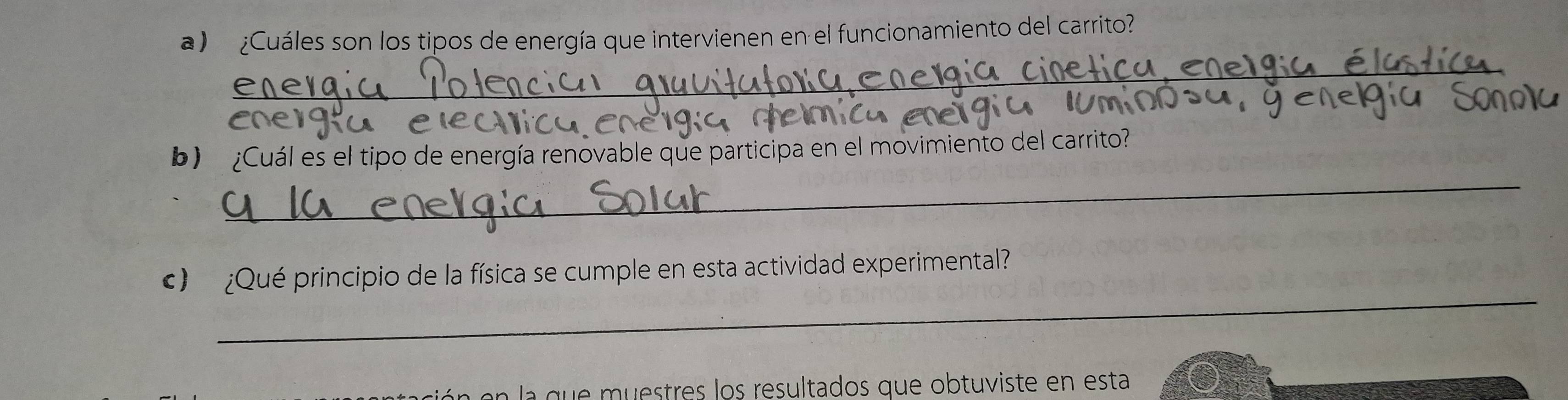 ¿Cuáles son los tipos de energía que intervienen en el funcionamiento del carrito? 
_ 
_ 
b) ¿Cuál es el tipo de energía renovable que participa en el movimiento del carrito 
_ 
) ¿Qué principio de la física se cumple en esta actividad experimental 
la que muestres los resultados que obtuviste en esta