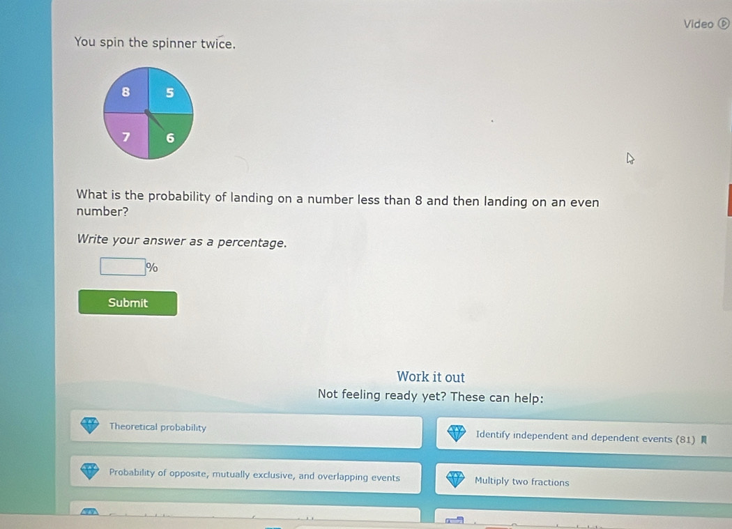 Video ⑥ 
You spin the spinner twice. 
What is the probability of landing on a number less than 8 and then landing on an even 
number? 
Write your answer as a percentage. 
□° %
Submit 
Work it out 
Not feeling ready yet? These can help: 
Theoretical probability Identify independent and dependent events (81) 
Probability of opposite, mutually exclusive, and overlapping events Multiply two fractions