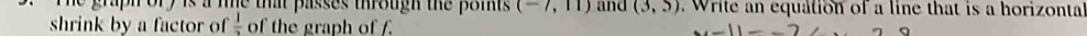 he graph ory is a the that passes through the poits . (-7,11) and (3,5) Write an equation of a line that is a horizonta 
shrink by a factor of  1/2  of the graph of f. -11--2