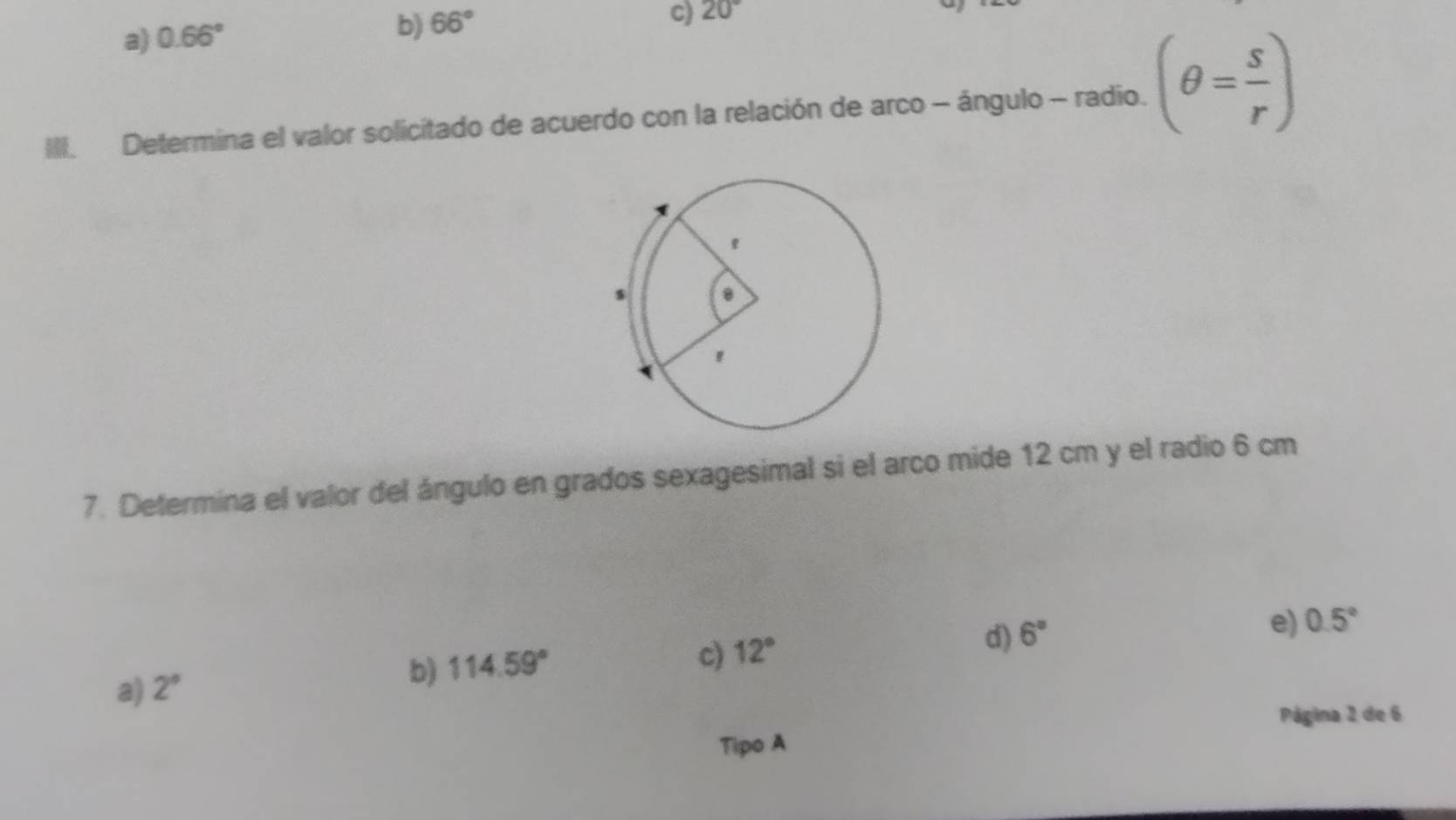 a) 0.66°
b) 66°
C) 20°
III. Determina el valor solicitado de acuerdo con la relación de arco - ángulo - radio. (θ = s/r )
7. Determina el valor del ángulo en grados sexagesimal si el arco mide 12 cm y el radio 6 cm
c) 12°
d) 6°
e) 0.5°
a) 2°
b) 114.59°
Página 2 de 6
Tipo A