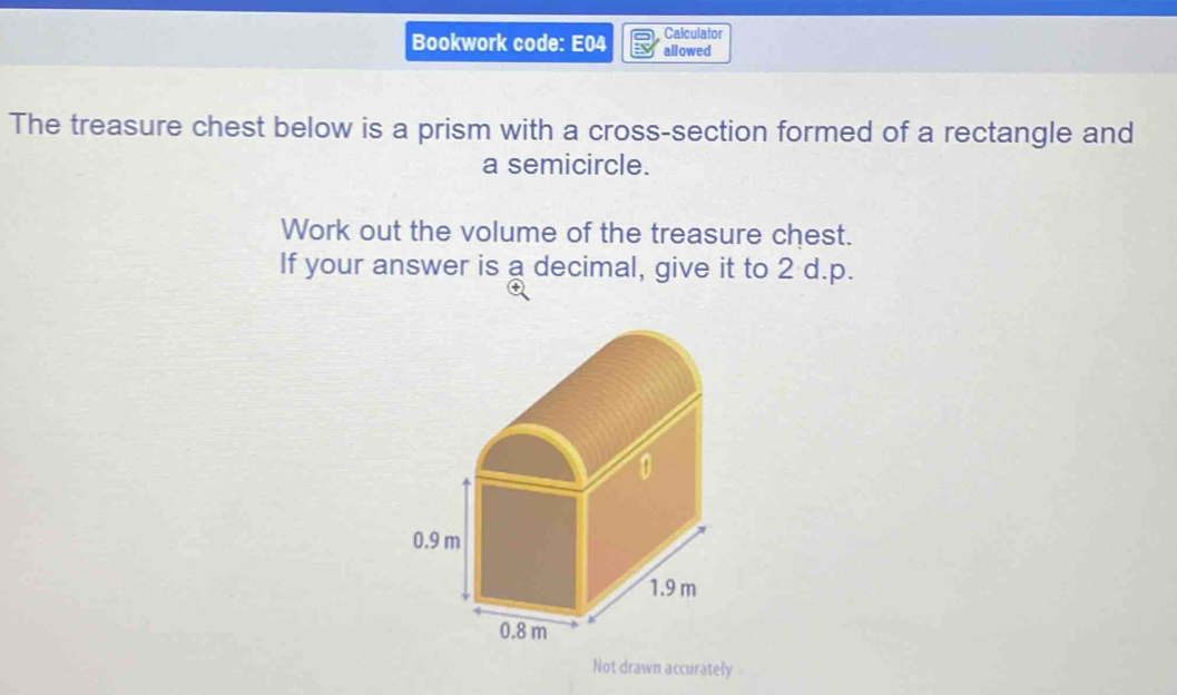 Calculator 
Bookwork code: E04 allowed 
The treasure chest below is a prism with a cross-section formed of a rectangle and 
a semicircle. 
Work out the volume of the treasure chest. 
If your answer is a decimal, give it to 2 d.p. 
Not drawn accurately