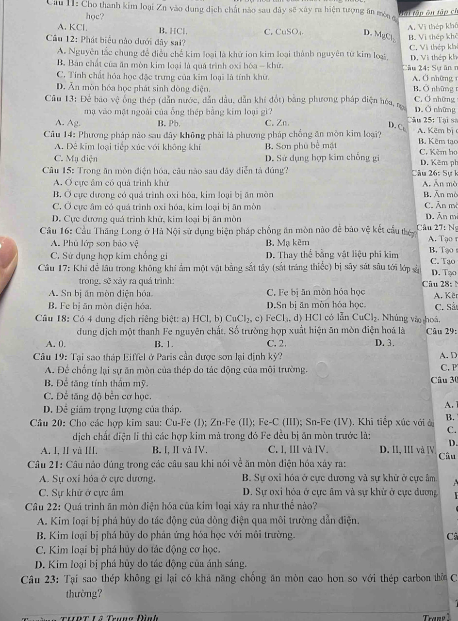 Cho thanh kim loại Zn vào dung dịch chất nào sau đây sẽ xảy ra hiện tượng ăn mòn đ
học?
Bui tập ôn tập ch
A. KCl. B. HCl. C. CuSO₄
A. Vì thép khô
D. MgCl_2 B. Vi thép khô
Câu 12: Phát biểu nào dưới dây sai?
A. Nguyên tắc chung đề điều chế kim loại là khử ion kim loại thành nguyên từ kim loại, C. Vì thép khê
D. Vì thép kh
B. Bản chất của ăn mòn kim loại là quá trình oxi hóa - khử. Câu 24: Sự ăn n
C. Tính chất hóa học đặc trưng của kim loại là tính khử. A. Ở những r
D. Ăn mòn hóa học phát sinh dòng điện.  B. Ở những C. Ở những
Câu 13: Để bảo vệ ống thép (dẫn nước, dẫn dầu, dẫn khí đốt) bằng phương pháp điện hóa, nga D. Ở những
mạ vào mặt ngoài của ống thép bằng kim loại gì? Câu 25: Tại sa
A. Ag. B. Pb. C. Zn.
D. Cu
Câu 14: Phương pháp nào sau dây không phải là phương pháp chống ăn mòn kim loại? A. Kẽm bị
B. Kẽm tạo
A. Để kim loại tiếp xúc với không khí B. Sơn phủ bề mặt C. Kẽm ho
C. Mạ diện D. Sử dụng hợp kim chống gi D. Kẽm ph
Câu 15: Trong ăn mòn điện hóa, câu nào sau dây diễn tả dúng? Câu 26: Sự k
A. Ở cực âm có quả trình khử A. Ăn mò
B. Ở cực dương có quá trình oxi hóa, kim loại bị ăn mòn B. Ăn mò
C. Ở cực âm có quá trình oxi hóa, kim loại bị ăn mòn C. Ăn mò D. Ăn m
D. Cực dương quá trình khử, kim loại bị ăn mòn
Câu 16: Cầu Thăng Long ở Hà Nội sử dụng biện pháp chống ăn mòn nào để bảo vệ kết cấu thêm Câu 27 : Ng
A. Phủ lớp sơn bảo vệ B. Mạ kẽm
A. Tạ n
C. Sử dụng hợp kim chống gi D. Thay thế bằng vật liệu phi kim B. Tạo 1
C. Tạo
Câu 17: Khi để lâu trong không khí ẩm một vật bằng sắt tây (sắt tráng thiếc) bị sây sát sâu tới lớp sả D. Tạo
trong, sẽ xảy ra quá trình: Câu 28:
A. Sn bị ăn mòn điện hóa. C. Fe bị ăn mòn hóa học  A. Kẽr
B. Fe bị ăn mòn điện hóa. D.Sn bị ăn mòn hóa học. C. Sắt
Câu 18: Có 4 dung dịch riêng biệt: a) HCl,b)CuCl_2 , c) FeCl_3,d) HCl có lẫn CuCl_2. Nhúng vào hoá.
dung dịch một thanh Fe nguyên chất. Số trường hợp xuất hiện ăn mòn điện hoá là  Câu 29:
A. 0. B. 1. C. 2. D. 3.
Câu 19: Tại sao tháp Eiffel ở Paris cần được sơn lại định kỳ? A. D
A. Để chống lại sự ăn mòn của thép do tác động của môi trường. C.P
B. Để tăng tính thầm mỹ. Câu 30
C. Để tăng độ bền cơ học.
D. Để giảm trọng lượng của tháp.
A.
Câu 20: Cho các hợp kim sau: Cu-Fe (I); Zn-Fe (II); Fe-C (III); Sn-Fe (IV). Khi tiếp xúc với du B.
dịch chất điện li thì các hợp kim mà trong đó Fe đều bị ăn mòn trước là:
C.
D.
A. I, II và III. B. I, II và IV. C. I, III và IV. D. II, III và IV.
Câu 21: Câu nào dúng trong các câu sau khi nói về ăn mòn điện hóa xảy ra: Câu
A. Sự oxi hóa ở cực dương. B. Sự oxi hóa ở cực dương và sự khử ở cực âm.  A
C. Sự khử ở cực âm D. Sự oxi hóa ở cực âm và sự khử ở cực dương.  
Câu 22: Quá trình ăn mòn diện hóa của kim loại xảy ra như thể nào?
A. Kim loại bị phá hủy do tác động của dòng điện qua môi trường dẫn điện.
B. Kim loại bị phá hủy do phản ứng hóa học với môi trường. Câ
C. Kim loại bị phá hủy do tác động cơ học.
D. Kim loại bị phá hủy do tác động của ánh sáng.
Câu 23: Tại sao thép không gỉ lại có khả năng chồng ăn mòn cao hơn so với thép carbon thờ C
thường?
THĐT Lô Trung Đình Trang 2