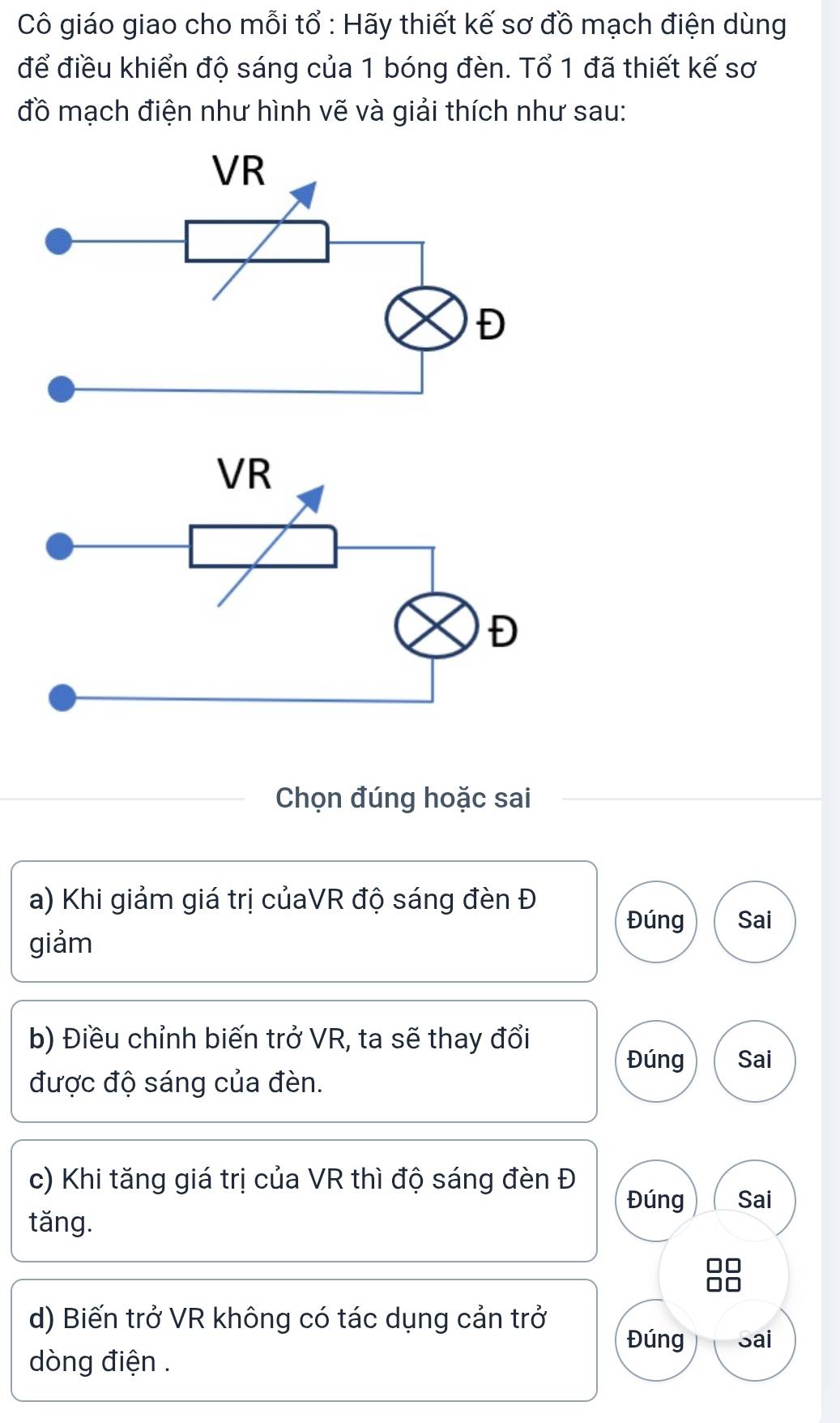 Cô giáo giao cho mỗi tổ : Hãy thiết kế sơ đồ mạch điện dùng 
để điều khiển độ sáng của 1 bóng đèn. Tổ 1 đã thiết kế sơ 
đồ mạch điện như hình vẽ và giải thích như sau: 
Chọn đúng hoặc sai 
a) Khi giảm giá trị củaVR độ sáng đèn Đ 
Đúng Sai 
giảm 
b) Điều chỉnh biến trở VR, ta sẽ thay đổi 
Đúng Sai 
được độ sáng của đèn. 
c) Khi tăng giá trị của VR thì độ sáng đèn Đ 
Đúng Sai 
tǎng. 
d) Biến trở VR không có tác dụng cản trở Đúng Sai 
dòng điện .