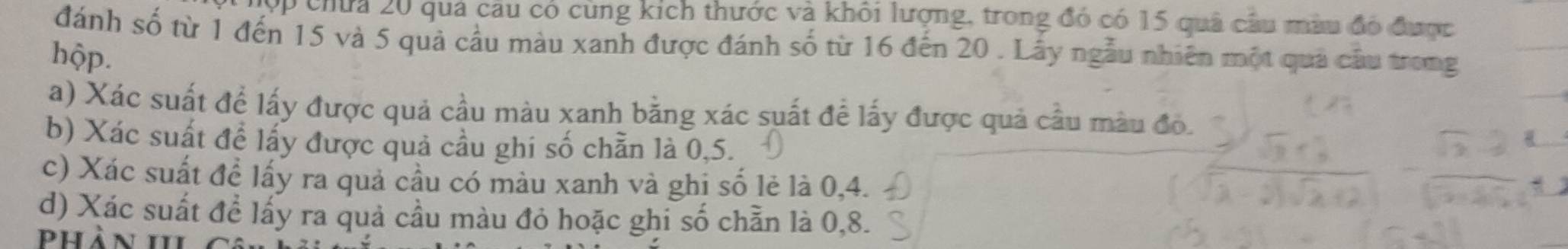 ợp chứa 20 quả câu có cùng kích thước và khôi lượng, trong đó có 15 quả câu màu đó được 
đánh số từ 1 đến 15 và 5 quả cầu màu xanh được đánh số từ 16 đến 20. Lấy ngẫu nhiên một quả câu trong 
hộp. 
a) Xác suất để lấy được quả cầu màu xanh bằng xác suất đề lấy được quả cầu màu đô. 
b) Xác suất để lấy được quả cầu ghi số chẵn là 0, 5. 
c) Xác suất đề lấy ra quả cầu có màu xanh và ghi số lẻ là 0, 4. 
d) Xác suất đề lấy ra quả cầu màu đỏ hoặc ghi số chẵn là 0, 8. 
Phản III