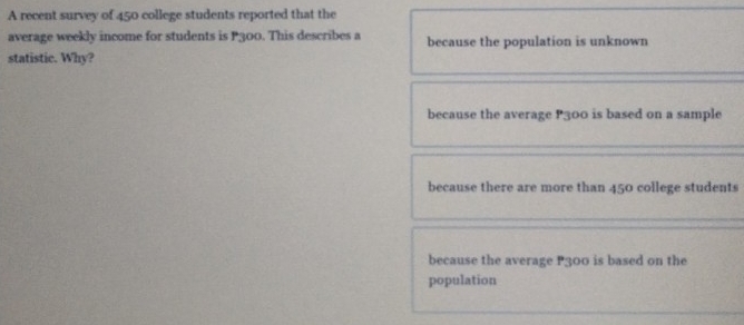 A recent survey of 450 college students reported that the
average weekly income for students is P300. This describes a because the population is unknown
statistic. Why?
because the average P300 is based on a sample
because there are more than 450 college students
because the average P300 is based on the
population