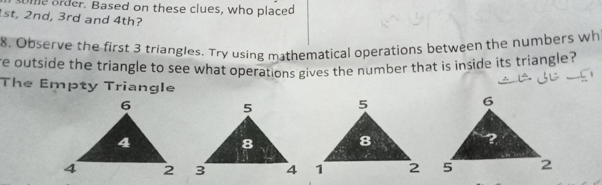 ome order. Based on these clues, who placed
1st, 2nd, 3rd and 4th? 
8. Observe the first 3 triangles. Try using mathematical operations between the numbers wh 
re outside the triangle to see what operations gives the number that is inside its triangle ? 
The Empty Triangle