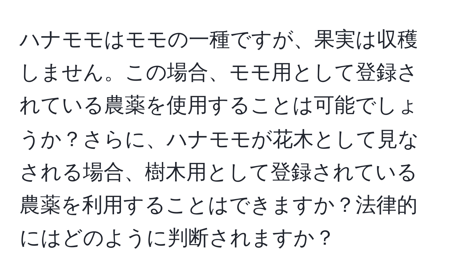 ハナモモはモモの一種ですが、果実は収穫しません。この場合、モモ用として登録されている農薬を使用することは可能でしょうか？さらに、ハナモモが花木として見なされる場合、樹木用として登録されている農薬を利用することはできますか？法律的にはどのように判断されますか？