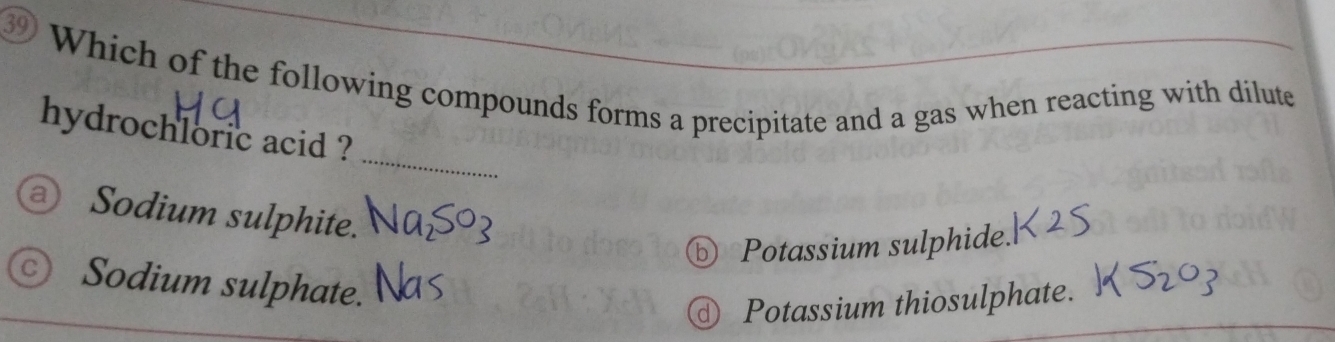 ③ Which of the following compounds forms a precipitate and a gas when reacting with dilute
_
hydrochloric acid ?
a Sodium sulphite.
⑤ Potassium sulphide.
c) Sodium sulphate.
Potassium thiosulphate.