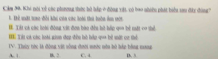 Cầu 30. Khi nói vẻ các phương thức hộ háp ở động vật, có bao nhiều phát biểu sau đây đúng?
I. Bể mặt trao đổi khi của các loài thủ luôn ẩm ướt.
H. Tất cả các loài động vật đơn bào đều hỏ háp qua bẻ mặt cơ thể.
H. Tát cả các loài giun đẹp đều hỏ hấp qua bề mặt cơ thể
TV. Thủy tức là động vật sống đưới nước nên hộ háp bảng mang.
A. 1. B. 2. C. 4. D. 3.