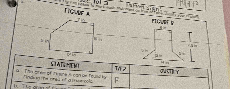 3 
0 1 3 
Purent Sign: 
e rigures below to mark each statement as true of fause. Justify your ctaices 
FIGURE A 
FIGURE B
6m
7.5 m
5 in
3in S n
14 in
STATEMENT T/F2 JUSTIFY 
a. The area of figure A can be found by 
finding the area of a trapezoid. 
b. The area of finur