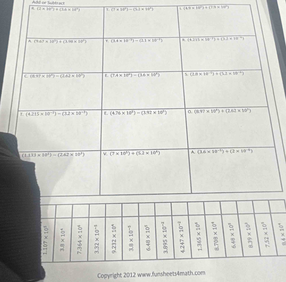Add or Subtract
R (2* 10^3)+(3.6* 10^4) T. (7* 10^5)-(5.2* 10^4) L (4.9* 10^2)+(7.9* 10^3)
Copyright 2012 www.funsheets4math.com