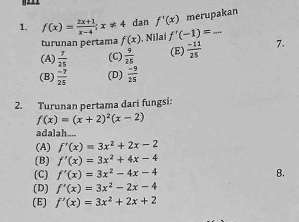 f(x)= (2x+1)/x-4 ; x!= 4 dan f'(x) merupakan
turunan pertama f(x). Nilai f'(-1)=...
(A)  7/25  (C)  9/25  (E)  (-11)/25 
7.
(B)  (-7)/25  (D)  (-9)/25 
2. Turunan pertama dari fungsi:
f(x)=(x+2)^2(x-2)
adalah....
(A) f'(x)=3x^2+2x-2
(B) f'(x)=3x^2+4x-4
(C) f'(x)=3x^2-4x-4 8.
(D) f'(x)=3x^2-2x-4
(E) f'(x)=3x^2+2x+2