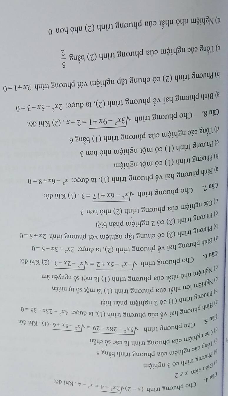 (âu 4. Cho phương trình
(x-2)sqrt(2x^2+4)=x^2-4. Khi đó:
* ) Điều kiện x≥ 2
Phương trình có 3 nghiệm
c) Tổng các nghiệm của phương trình bằng 5
() Các nghiệm của phương trình là các số chẵn
Câu 5. Cho phương trình
sqrt(5x^2-28x-29)=sqrt(x^2-5x+6) ·(1) . Khi đó:
a) Bình phương hai vế của phương trình (1), ta được: 4x^2-23x-35=0
b Phương trình (1) có 2 nghiệm phân biệt
c) Nghiệm lớn nhất của phương trình (1) là một số tự nhiên
d) Nghiệm nhỏ nhất của phương trình (1) là một số nguyên âm
Câu 6. Cho phương trình sqrt(-x^2-5x+2)=sqrt(x^2-2x-3). (2) Khi đó:
a) Bình phương hai vế phương trình (2), ta được: 2x^2+3x-5=0
b) Phương trình (2) có chung tập nghiệm với phương trình 2x+5=0
c) Phương trình (2) có 2 nghiệm phân biệt
d) Các nghiệm của phương trình (2) nhỏ hơn 3
Câu 7. Cho phương trình sqrt(x^2-6x+17)=3. (1) Khi đó:
a) Bình phương hai vế phương trình (1), ta được: x^2-6x+8=0
b) Phương trình (1) có một nghiệm
c) Phương trình (1) có một nghiệm nhỏ hơn 3
d) Tổng các nghiệm của phương trình (1) bằng 6
Câu 8. Cho phương trình sqrt(3x^2-9x+1)=2-x. (2) Khi đó:
a) Bình phương hai vế phương trình (2), ta được: 2x^2-5x-3=0
b) Phương trình (2) có chung tập nghiệm với phương trình 2x+1=0
c) Tổng các nghiệm của phương trình (2) bằng  5/2 
d) Nghiệm nhỏ nhất của phương trình (2) nhỏ hơn 0