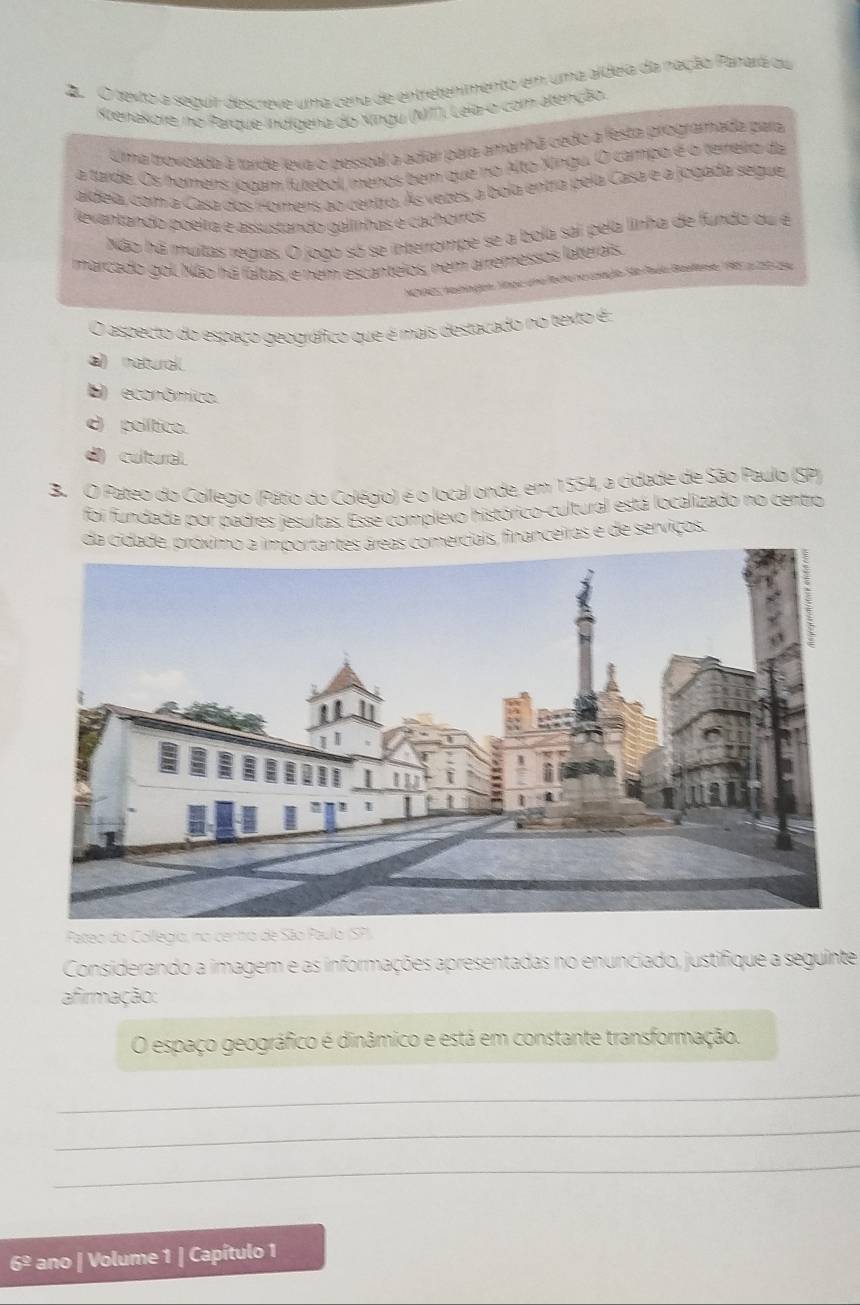 texto a seguir descreve uma cena de entretenimento em uma aldeia da nação Panará ou
Ktenakore no Parque indígena do Xingu (N7), Leia-o com atenção.
Uma trovoada à tarde leva o pessoal a adiar para amanhã cédo a festa programada para
a tarde. Os homers jodam fútebol, menos bem que no Alto Xingu. O campo é o terreiro da
aldeia, cam a Casa dos Homens ao centro. Às vezes, a bola entra pela Casa e a jogada segue
evantando poeita e assustando galinhas é cachórros
Não há muitas regras. O jogo só se interrompe se a bola sai pela linha de fundo du e
marcado gol. Não há faltas, e nem escanteios, nem arremessos laterais
NNAES Nashingen, lnge una lecte no unação São Rué Bastese 198z200 pg
O aspecto do espaço geográfico que é mais destacado no texto é:
a) natural
E) econômico.
d político.
d cultural.
B. O Pateo do Collegio (Pátio do Colégio) é o local onde, em 1554, a cidade de São Paulo (SP)
foi fundada por padres jesuítas. Esse complexo histórico-cultural está localizado no centro,
da cidade, próximo a importantes áreas comerciais, financeiras e de serviços.
Pateo do Collegio, no centro de São Paulo (SP),
Considerando a imagem e as informações apresentadas no enunciado, justifique a seguinte
afirmação:
O espaço geográfico é dinâmico e está em constante transformação.
_
_
_
6º ano | Volume 1 | Capítulo 1