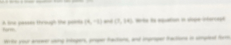 A line passes through the points (4,-1) a (7,94) te is aquation in slope-intorcept 
form. 
Write your answer using integers, proper hactions, and improper fractions in simplest form