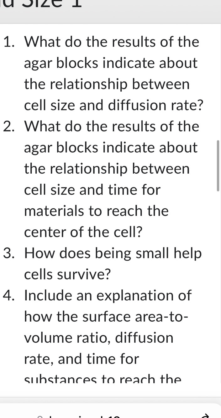 What do the results of the 
agar blocks indicate about 
the relationship between 
cell size and diffusion rate? 
2. What do the results of the 
agar blocks indicate about 
the relationship between 
cell size and time for 
materials to reach the 
center of the cell? 
3. How does being small help 
cells survive? 
4. Include an explanation of 
how the surface area-to- 
volume ratio, diffusion 
rate, and time for 
substances to reach the