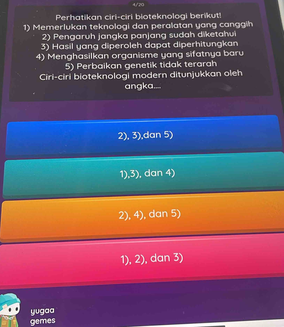 4/20
Perhatikan ciri-ciri bioteknologi berikut!
1) Memerlukan teknologi dan peralatan yang canggih
2) Pengaruh jangka panjang sudah diketahui
3) Hasil yang diperoleh dapat diperhitungkan
4) Menghasilkan organisme yang sifatnya baru
5) Perbaikan genetik tidak terarah
Ciri-ciri bioteknologi modern ditunjukkan oleh
angka....
2), 3),dan 5)
1),3), dan 4)
2), 4), dan 5)
1), 2), dan 3)
yugaa
gemes