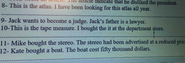 he urticle indicate that he disliked the president. 
8- This is the atlas. I have been looking for this atlas all year. 
9- Jack wants to become a judge. Jack’s father is a lawyer. 
10-This is the tape measure. I bought the it at the department store. 
11- Mike bought the stereo. The stereo had been advertised at a reduced pric 
12- Kate bought a boat. The boat cost fifty thousand dollars.