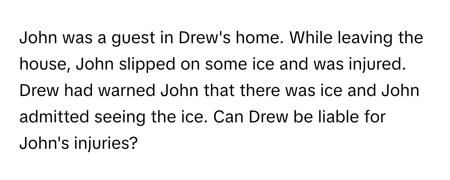 John was a guest in Drew's home. While leaving the house, John slipped on some ice and was injured. Drew had warned John that there was ice and John admitted seeing the ice. Can Drew be liable for John's injuries?