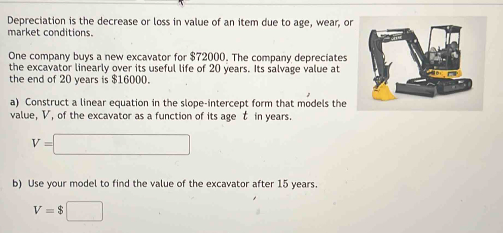 Depreciation is the decrease or loss in value of an item due to age, wear, or 
market conditions. 
One company buys a new excavator for $72000. The company depreciates 
the excavator linearly over its useful life of 20 years. Its salvage value at 
the end of 20 years is $16000. 
a) Construct a linear equation in the slope-intercept form that models the 
value, V, of the excavator as a function of its age t in years.
V=□
b) Use your model to find the value of the excavator after 15 years.
V=$□