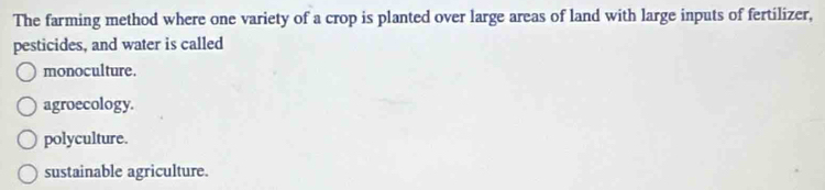 The farming method where one variety of a crop is planted over large areas of land with large inputs of fertilizer,
pesticides, and water is called
monoculture.
agroecology.
polyculture.
sustainable agriculture.