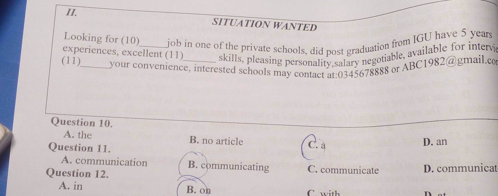 SITUATION WANTED
Looking for (10)_ job in one of the private schools, did post graduation from IGU have 5 years
experiences, excellent (11)
skills, pleasing personality,salary negotiable, available for intervi
(11)_ your convenience, interested schools may contact at:0345678888 or ABC1982@gmail.co
Question 10.
A. the B. no article
Question 11.
C. a
D. an
A. communication B. communicating C. communicate
Question 12. D. communicat
A. in B. on
C. with
n