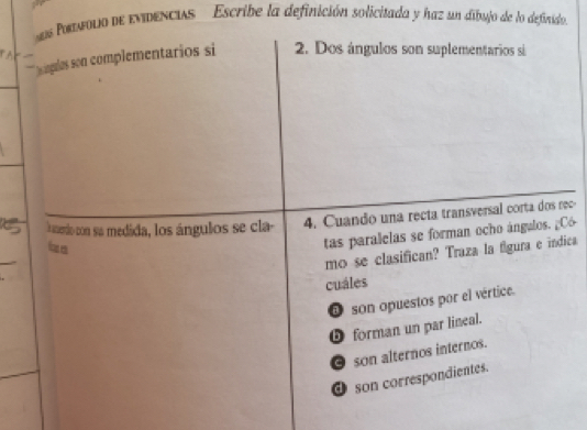 Potmolio de evidencus '' Escribe la definición solicizada y haz un dibujo de lo definido
hs ingulas son complementarios si 2. Dos ángulos son suplementarios si
l merdo con sua medida, los ángulos se cla 4. Cuando una recta transversal corta dos rec-
izo
tas paralelas se forman ocho ángulos. ¿Có
_
mo se clasifican? Traza la figura e índica
cuáles
O son opuestos por el vértice.
D forman un par lineal.
O son alternos internos.
① son correspondientes.