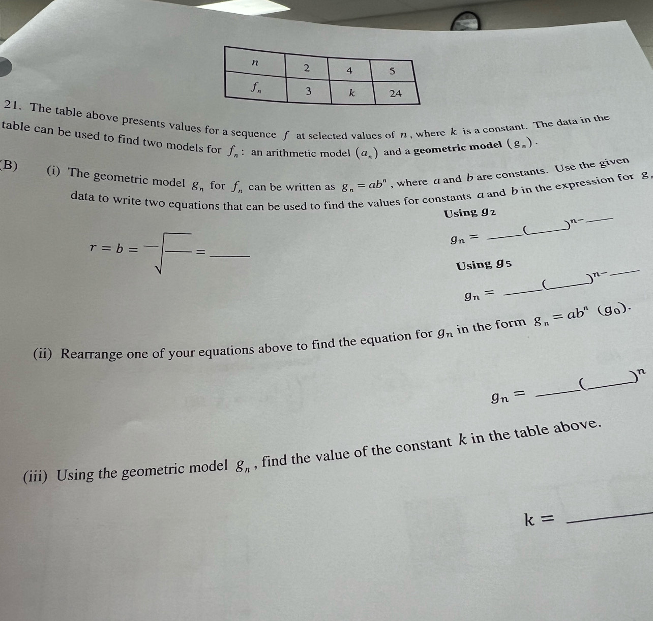 The table above presents values for a sequence f at selected values of n, where k is a constant. The data in the
table can be used to find two models for f_n : an arithmetic model (a_n) and a geometric model (g_n).
(B) (i) The geometric model g_n for f_n can be written as g_n=ab^n , where a and b are constants. Use the given
data to write two equations that can be used to find es for constants a and b in the expression for g
_
Using g_2
n-
_ r=b=^-sqrt(frac )=
g_n=
_
_(
_
Using 9s
_
)^n-
_(
g_n=
(ii) Rearrange one of your equations above to find the equation for g_n in the form g_n=ab^n(g_0).
_
_ ∴ △ ADC=∠ BAD )^n
g_n=
(iii) Using the geometric model g_n , find the value of the constant k in the table above.
k=
_