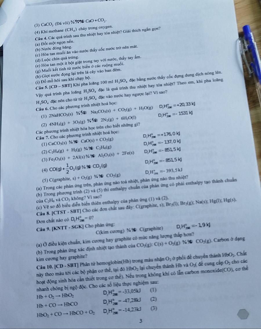 (3) CaCO_3 (Đá vôi) CaO+CO_2.
(4) Khi methane (CH_4) cháy trong oxygen.
Câu 4. Các quá trình sau thu nhiệt hay tỏa nhiệt? Giải thích ngắn gọn?
(a) Đốt một ngọn nến.
(b) Nước đóng băng.
(c) Hòa tan muối ăn vào nước thấy cốc nước trở nên mát.
(d) Luộc chín quả trứng.
(e) Hòa tan một ít bột giặt trong tay với nước, thấy tay ấm.
(g) Muối kết tinh từ nước biển ở các ruộng muối.
(h) Giọt nước động lại trên lá cây vào ban đêm.
Câu 5. [CD-SBT] Khi pha loãng 100 ml Hạ O đặc bằng nước thấy cốc đựng dung địch nóng lên.
(i) Đỗ mỗ hồi sau khi chạy bộ.
Vậy quá trình pha loãng H_2SO đặc là quá trình thu nhiệt hay tỏa nhiệt? Theo em, khi pha loàng
H_2SO_4 đặc nên cho từ từ H₂SO, đặc vào nước hay ngược lại? Vì sao?
Câu 6. Cho các phương trình nhiệt hoá học:
(1) 2NaHCO_3(s) Na_2CO_3(s)+CO_2(g)+H_2O(g) D H_(2m)°=+20,33kJ
(2) 4NH_3(g)+3O_2 a 2N_2(g)+6H_2O(l) D H_(2n)°=-1531kJ
Các phương trình nhiệt hóa học trên cho biết những gì?
Câu 7. Cho các phương trình nhiệt hoá học:
(1) CaCO_3(s)3/4* CaO(s)+CO_2(g) D H_(298)°=+176,0kJ
(2) C_2H_4(g)+H_2(g) C_2H_4(g) D, H_(2|n|)^(|n|)=-137,0kJ
(3) Fe_2O_3(s)+2Al(s)3/4 Al_2O_3(s)+2Fe(s) D H_(2|n|)^(|n|)=-851,5kJ
D
(4) CO(g)+ 1/2 O_2(g)^3/4 CO_2(g) H_(2|)°=-851.5kJ
(5) C(graphite, s) s)+O_2(g)M)CO_2(g) D. H_(2π)°=-393,5kJ
(a) Trong các phản ứng trên, phản ứng nào toà nhiệt, phản ứng nào thu nhiệt?
(b) Trong phương trình (2) và (5) thì enthalpy chuẩn của phản ứng có phải enthalpy tạo thành chuẩn
của C_2H_6 và CO_2 không? Vì sao?
(c) Vẽ sơ đồ biểu diễn biển thiên enthalpy của phản ứng (1) và (2). Br_2(l);Br_2(g);Na(s);Hg(l);Hg(s).
Câu 8. [CTST - SBT] Cho các đơn chất sau đây: C(graphite, s);
Đơn chất nào có D_1H_(296)°=0 ?
Câu 9. [KNTT - SGK] Cho phản ứng:
C(kim cương) ¾ C(graphite) D H_(258)°=-1.9kJ
(a) Ở điều kiện chuẩn, kim cương hay graphite có mức năng lượng thắp hơn?
(b) Trong phản ứng xác định nhiệt tạo thành của CO_2(g):C(s)+O_2(g)1/4MCO_2(g) Carbon ở dạng
kim cương hay graphite?
Câu 10. [CD· SBT | Phân tử hemoglobin(Hb) trong máu nhận O_2 ở phổi để chuyển thành HbO_2 Chất
này theo máu tới các bộ phận cơ thể, tại đó HbO_2 lại chuyển thành Hb và O_2( để cung cấp O_2 cho các
hoạt động sinh hóa cần thiết trong cơ thể). Nếu trong không khí có lẫn carbon monoxíde(CO), cơ thể
nhanh chóng bị ngộ độc. Cho các số liệu thực nghiệm sau:
Hb+O_2to HbO_2 D H_(258)°=-33,05kJ (1)
Hb+COto HbCO D H_(298)°=-47,28kJ (2)
HbO_2+COto HbCO+O_2 D H_(298)°=-14,23kJ (3)
3