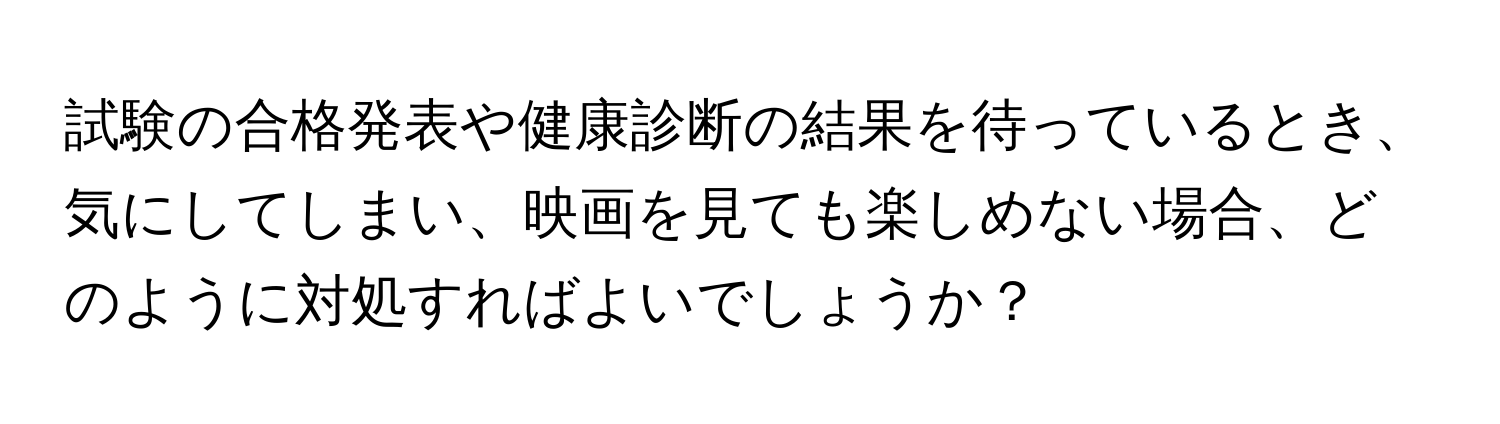 試験の合格発表や健康診断の結果を待っているとき、気にしてしまい、映画を見ても楽しめない場合、どのように対処すればよいでしょうか？