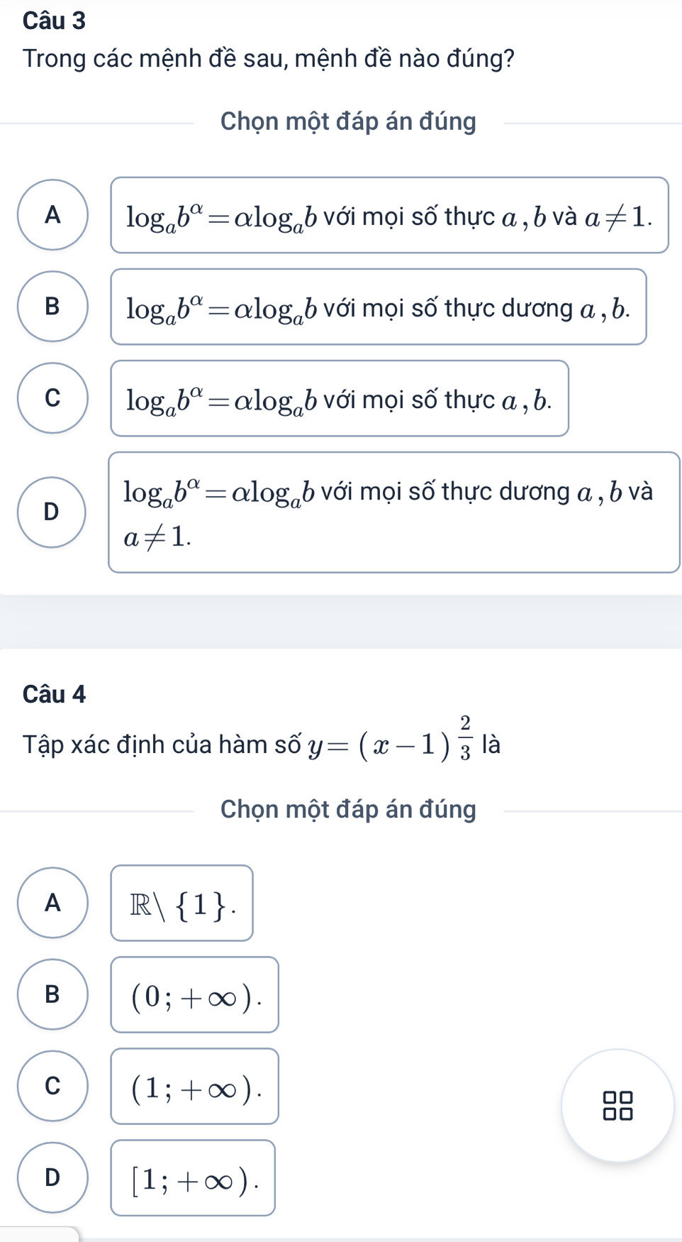 Trong các mệnh đề sau, mệnh đề nào đúng?
_Chọn một đáp án đúng
A log _ab^(alpha)=alpha log _ab với mọi số thực a , b và a!= 1.
B log _ab^(alpha)=alpha log _ab với mọi số thực dương a , b.
C log _ab^(alpha)=alpha log _ab với mọi số thực a , b.
log _ab^(alpha)=alpha log _ab với mọi số thực dương a , b và
D
a!= 1. 
Câu 4
Tập xác định của hàm số y=(x-1)^ 2/3  là
Chọn một đáp án đúng
A R| 1.
B (0;+∈fty ).
C (1;+∈fty ).
D [1;+∈fty ).